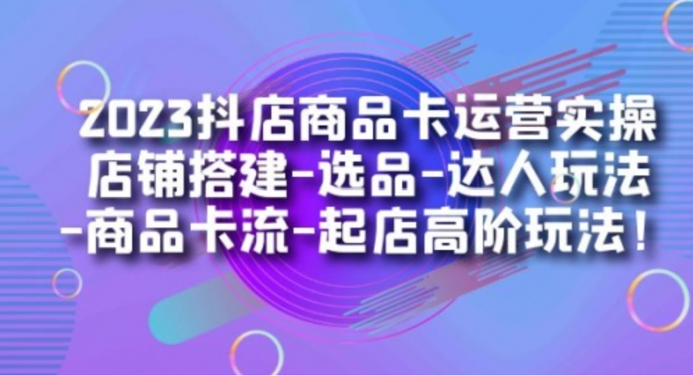 2023抖店商品卡运营实操：店铺搭建-选品-达人玩法-商品卡流-起店高阶玩玩